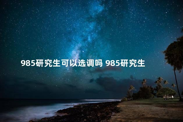 985研究生可以选调吗 985研究生可以当大学老师吗